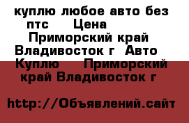 куплю любое авто без птс.  › Цена ­ 1 000 - Приморский край, Владивосток г. Авто » Куплю   . Приморский край,Владивосток г.